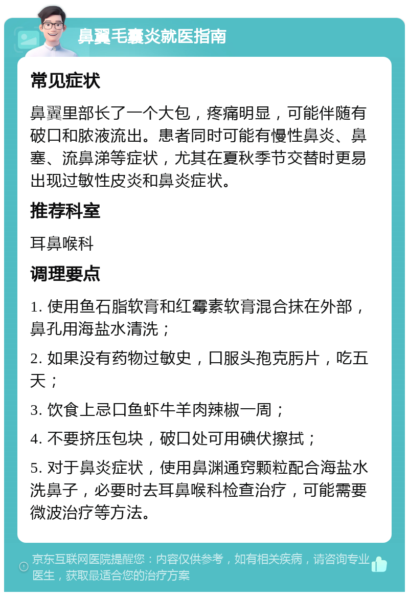 鼻翼毛囊炎就医指南 常见症状 鼻翼里部长了一个大包，疼痛明显，可能伴随有破口和脓液流出。患者同时可能有慢性鼻炎、鼻塞、流鼻涕等症状，尤其在夏秋季节交替时更易出现过敏性皮炎和鼻炎症状。 推荐科室 耳鼻喉科 调理要点 1. 使用鱼石脂软膏和红霉素软膏混合抹在外部，鼻孔用海盐水清洗； 2. 如果没有药物过敏史，口服头孢克肟片，吃五天； 3. 饮食上忌口鱼虾牛羊肉辣椒一周； 4. 不要挤压包块，破口处可用碘伏擦拭； 5. 对于鼻炎症状，使用鼻渊通窍颗粒配合海盐水洗鼻子，必要时去耳鼻喉科检查治疗，可能需要微波治疗等方法。