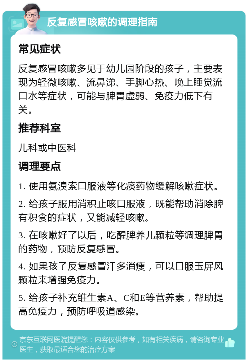 反复感冒咳嗽的调理指南 常见症状 反复感冒咳嗽多见于幼儿园阶段的孩子，主要表现为轻微咳嗽、流鼻涕、手脚心热、晚上睡觉流口水等症状，可能与脾胃虚弱、免疫力低下有关。 推荐科室 儿科或中医科 调理要点 1. 使用氨溴索口服液等化痰药物缓解咳嗽症状。 2. 给孩子服用消积止咳口服液，既能帮助消除脾有积食的症状，又能减轻咳嗽。 3. 在咳嗽好了以后，吃醒脾养儿颗粒等调理脾胃的药物，预防反复感冒。 4. 如果孩子反复感冒汗多消瘦，可以口服玉屏风颗粒来增强免疫力。 5. 给孩子补充维生素A、C和E等营养素，帮助提高免疫力，预防呼吸道感染。