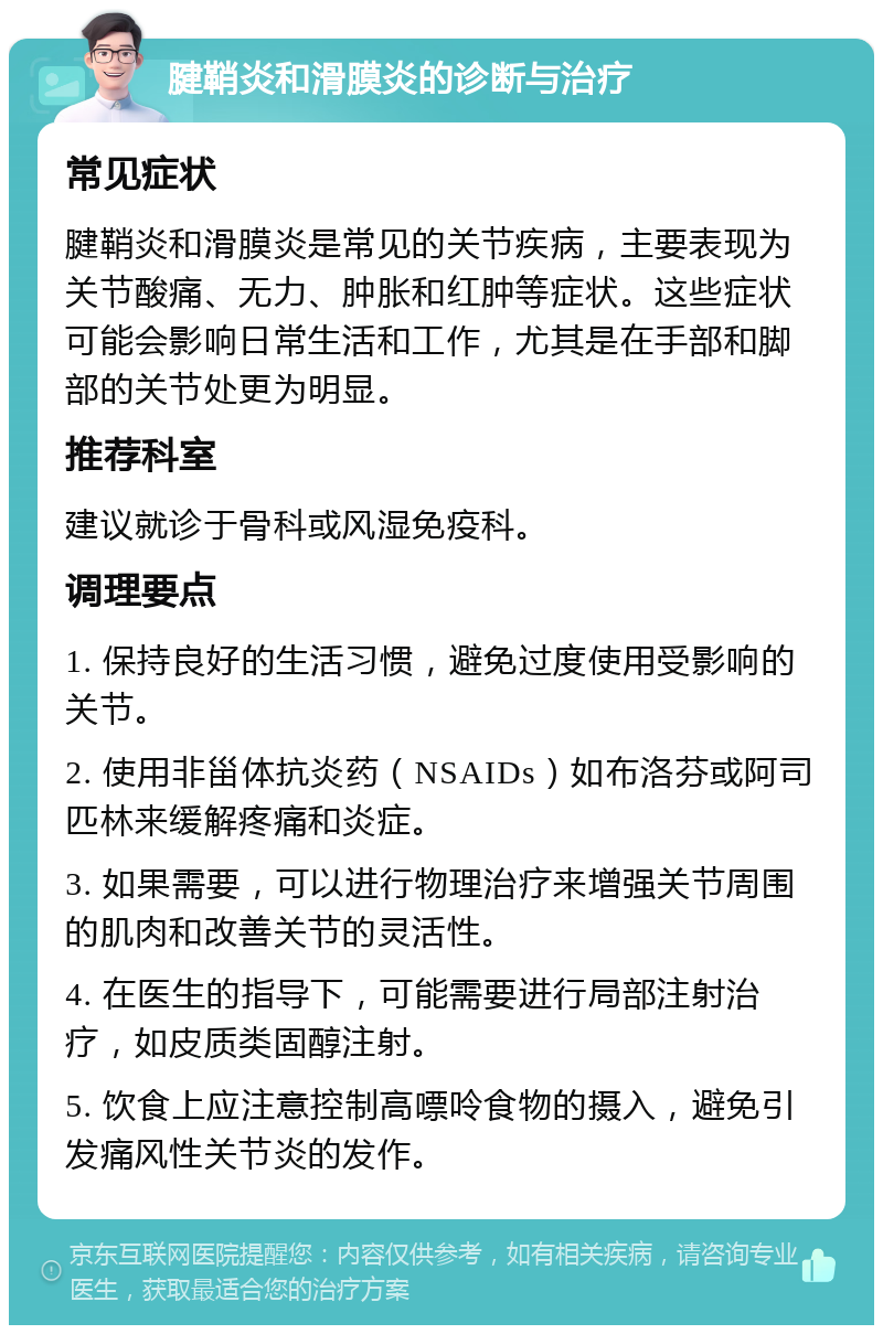 腱鞘炎和滑膜炎的诊断与治疗 常见症状 腱鞘炎和滑膜炎是常见的关节疾病，主要表现为关节酸痛、无力、肿胀和红肿等症状。这些症状可能会影响日常生活和工作，尤其是在手部和脚部的关节处更为明显。 推荐科室 建议就诊于骨科或风湿免疫科。 调理要点 1. 保持良好的生活习惯，避免过度使用受影响的关节。 2. 使用非甾体抗炎药（NSAIDs）如布洛芬或阿司匹林来缓解疼痛和炎症。 3. 如果需要，可以进行物理治疗来增强关节周围的肌肉和改善关节的灵活性。 4. 在医生的指导下，可能需要进行局部注射治疗，如皮质类固醇注射。 5. 饮食上应注意控制高嘌呤食物的摄入，避免引发痛风性关节炎的发作。