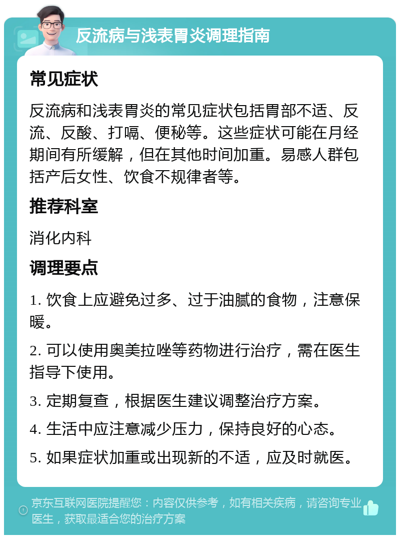 反流病与浅表胃炎调理指南 常见症状 反流病和浅表胃炎的常见症状包括胃部不适、反流、反酸、打嗝、便秘等。这些症状可能在月经期间有所缓解，但在其他时间加重。易感人群包括产后女性、饮食不规律者等。 推荐科室 消化内科 调理要点 1. 饮食上应避免过多、过于油腻的食物，注意保暖。 2. 可以使用奥美拉唑等药物进行治疗，需在医生指导下使用。 3. 定期复查，根据医生建议调整治疗方案。 4. 生活中应注意减少压力，保持良好的心态。 5. 如果症状加重或出现新的不适，应及时就医。