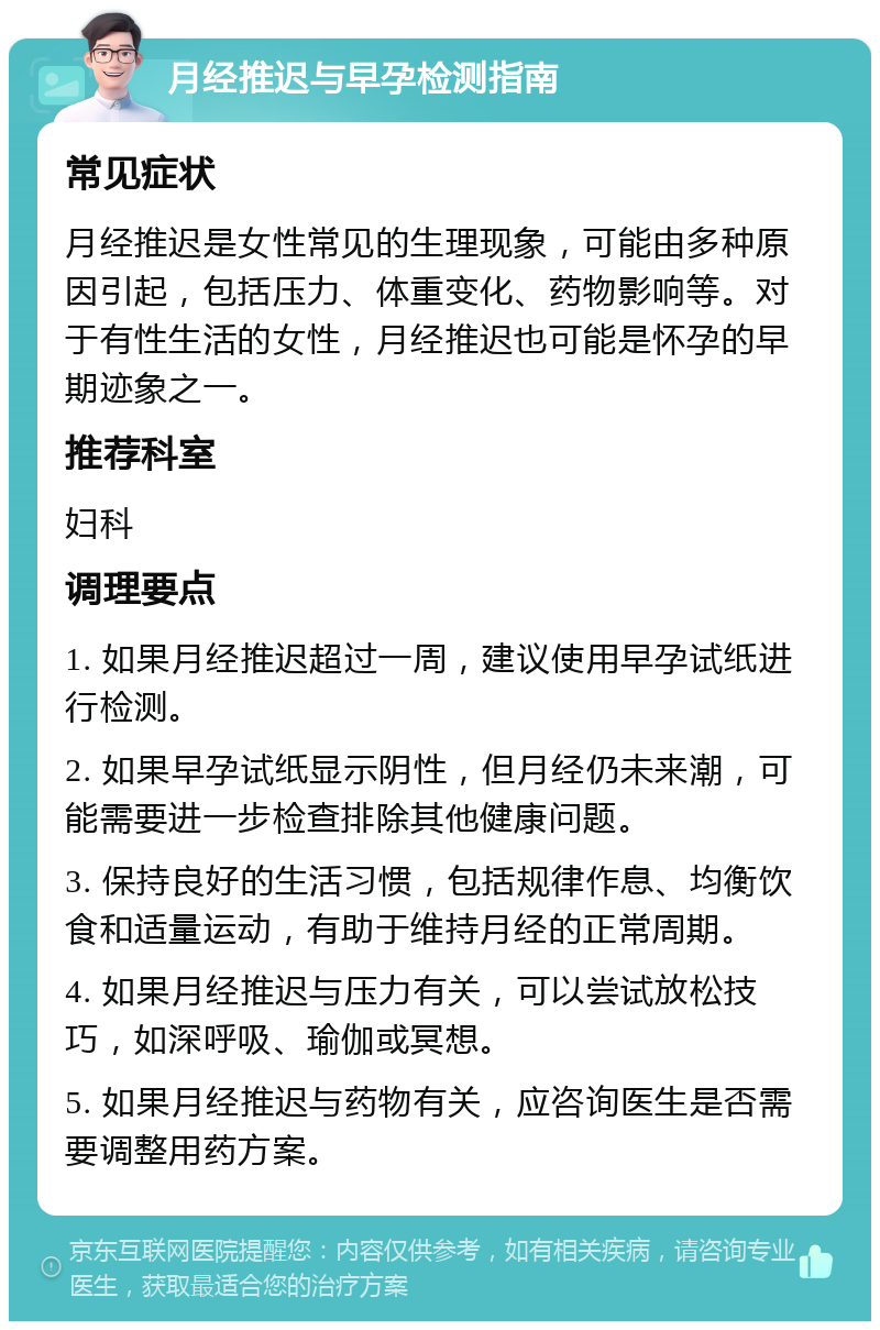 月经推迟与早孕检测指南 常见症状 月经推迟是女性常见的生理现象，可能由多种原因引起，包括压力、体重变化、药物影响等。对于有性生活的女性，月经推迟也可能是怀孕的早期迹象之一。 推荐科室 妇科 调理要点 1. 如果月经推迟超过一周，建议使用早孕试纸进行检测。 2. 如果早孕试纸显示阴性，但月经仍未来潮，可能需要进一步检查排除其他健康问题。 3. 保持良好的生活习惯，包括规律作息、均衡饮食和适量运动，有助于维持月经的正常周期。 4. 如果月经推迟与压力有关，可以尝试放松技巧，如深呼吸、瑜伽或冥想。 5. 如果月经推迟与药物有关，应咨询医生是否需要调整用药方案。