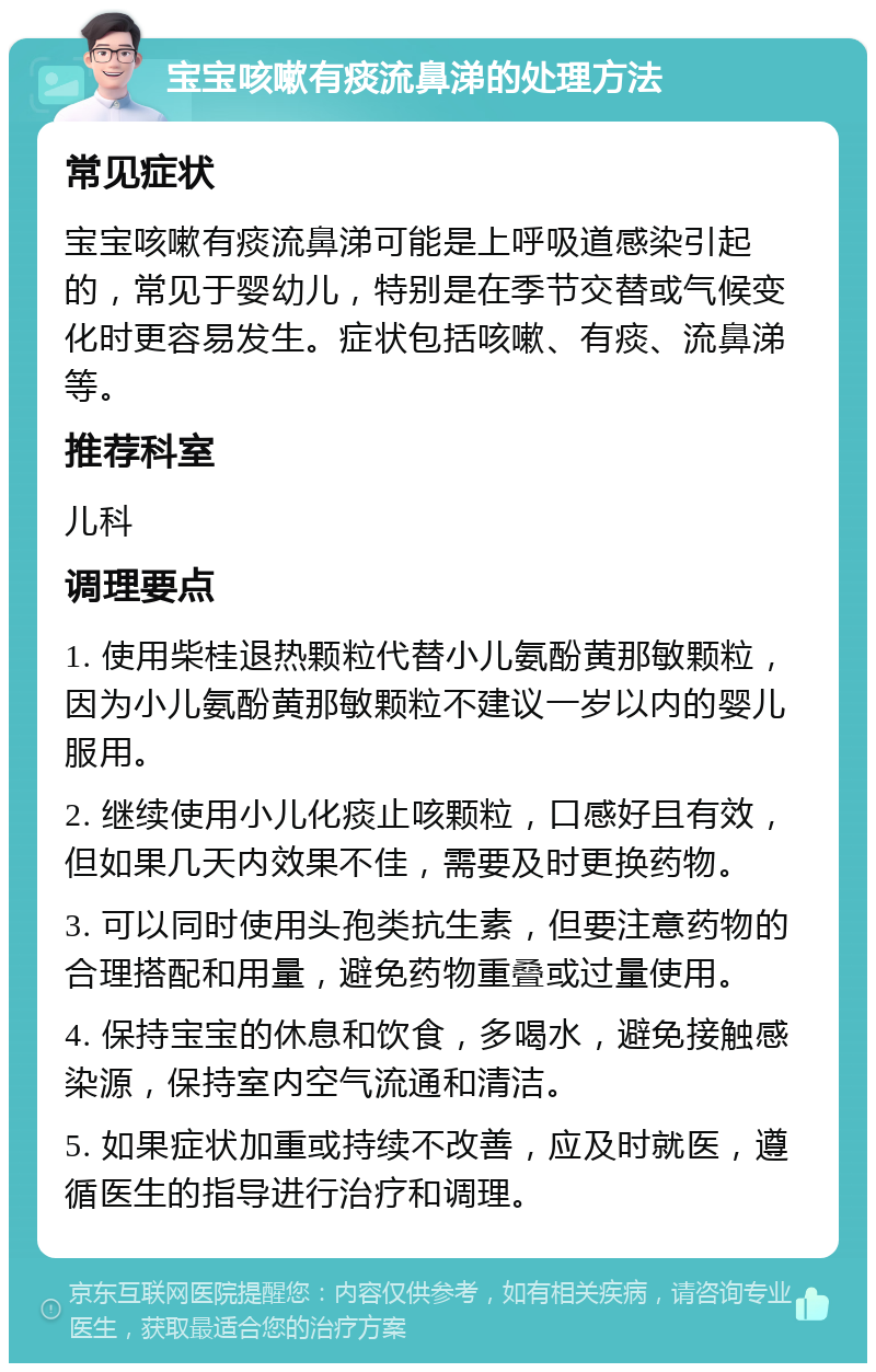 宝宝咳嗽有痰流鼻涕的处理方法 常见症状 宝宝咳嗽有痰流鼻涕可能是上呼吸道感染引起的，常见于婴幼儿，特别是在季节交替或气候变化时更容易发生。症状包括咳嗽、有痰、流鼻涕等。 推荐科室 儿科 调理要点 1. 使用柴桂退热颗粒代替小儿氨酚黄那敏颗粒，因为小儿氨酚黄那敏颗粒不建议一岁以内的婴儿服用。 2. 继续使用小儿化痰止咳颗粒，口感好且有效，但如果几天内效果不佳，需要及时更换药物。 3. 可以同时使用头孢类抗生素，但要注意药物的合理搭配和用量，避免药物重叠或过量使用。 4. 保持宝宝的休息和饮食，多喝水，避免接触感染源，保持室内空气流通和清洁。 5. 如果症状加重或持续不改善，应及时就医，遵循医生的指导进行治疗和调理。