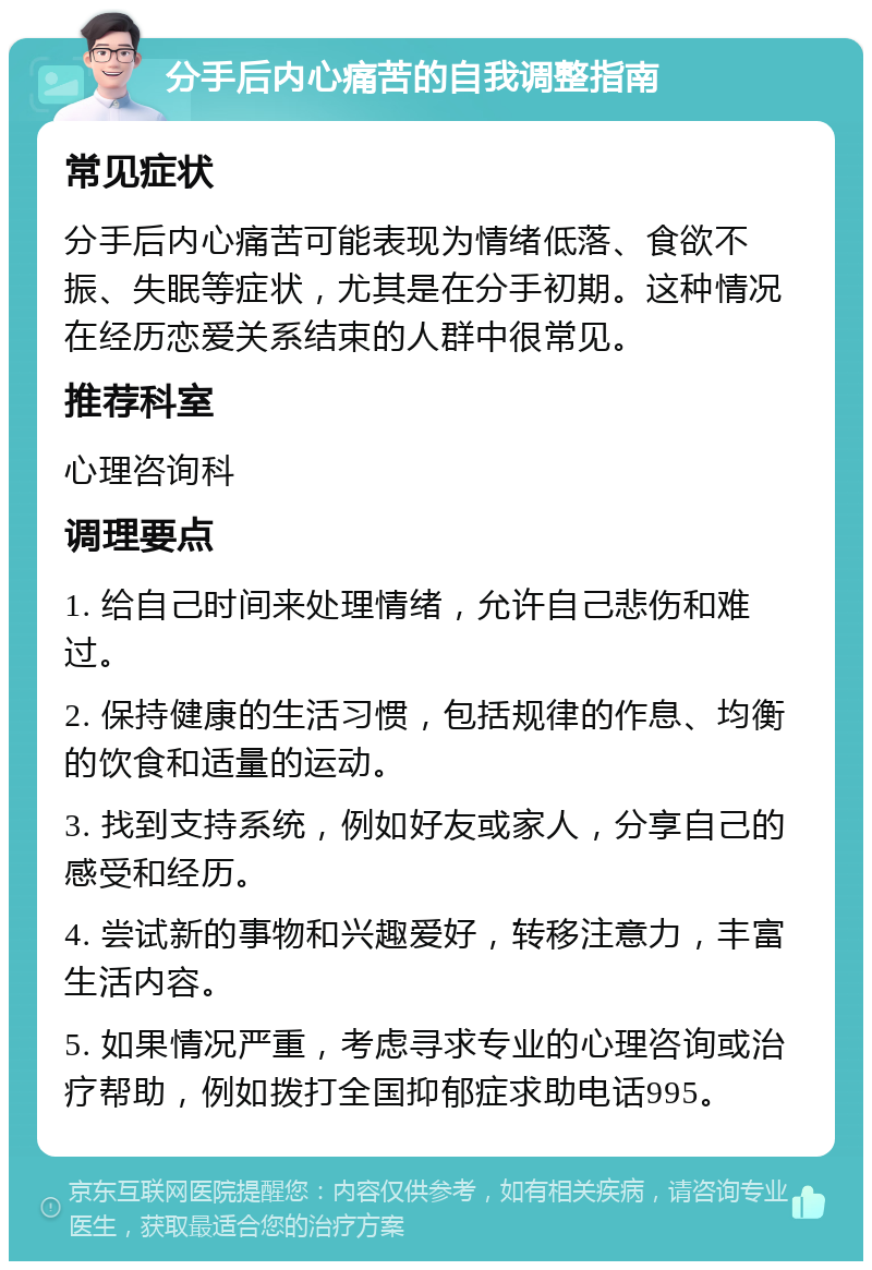 分手后内心痛苦的自我调整指南 常见症状 分手后内心痛苦可能表现为情绪低落、食欲不振、失眠等症状，尤其是在分手初期。这种情况在经历恋爱关系结束的人群中很常见。 推荐科室 心理咨询科 调理要点 1. 给自己时间来处理情绪，允许自己悲伤和难过。 2. 保持健康的生活习惯，包括规律的作息、均衡的饮食和适量的运动。 3. 找到支持系统，例如好友或家人，分享自己的感受和经历。 4. 尝试新的事物和兴趣爱好，转移注意力，丰富生活内容。 5. 如果情况严重，考虑寻求专业的心理咨询或治疗帮助，例如拨打全国抑郁症求助电话995。