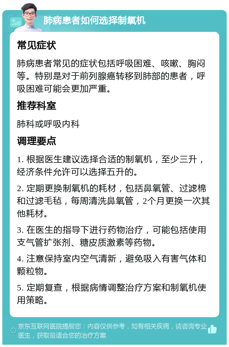 肺病患者如何选择制氧机 常见症状 肺病患者常见的症状包括呼吸困难、咳嗽、胸闷等。特别是对于前列腺癌转移到肺部的患者，呼吸困难可能会更加严重。 推荐科室 肺科或呼吸内科 调理要点 1. 根据医生建议选择合适的制氧机，至少三升，经济条件允许可以选择五升的。 2. 定期更换制氧机的耗材，包括鼻氧管、过滤棉和过滤毛毡，每周清洗鼻氧管，2个月更换一次其他耗材。 3. 在医生的指导下进行药物治疗，可能包括使用支气管扩张剂、糖皮质激素等药物。 4. 注意保持室内空气清新，避免吸入有害气体和颗粒物。 5. 定期复查，根据病情调整治疗方案和制氧机使用策略。