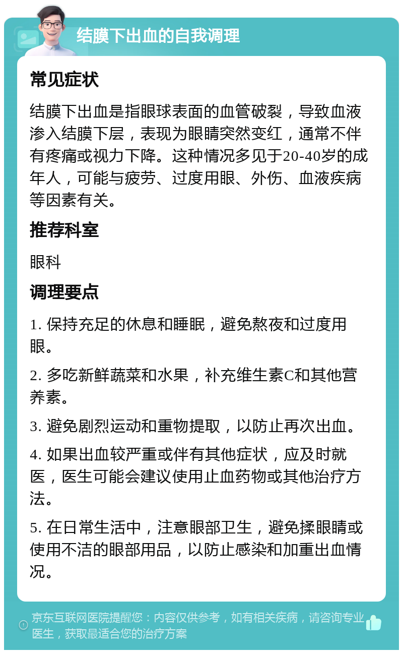 结膜下出血的自我调理 常见症状 结膜下出血是指眼球表面的血管破裂，导致血液渗入结膜下层，表现为眼睛突然变红，通常不伴有疼痛或视力下降。这种情况多见于20-40岁的成年人，可能与疲劳、过度用眼、外伤、血液疾病等因素有关。 推荐科室 眼科 调理要点 1. 保持充足的休息和睡眠，避免熬夜和过度用眼。 2. 多吃新鲜蔬菜和水果，补充维生素C和其他营养素。 3. 避免剧烈运动和重物提取，以防止再次出血。 4. 如果出血较严重或伴有其他症状，应及时就医，医生可能会建议使用止血药物或其他治疗方法。 5. 在日常生活中，注意眼部卫生，避免揉眼睛或使用不洁的眼部用品，以防止感染和加重出血情况。