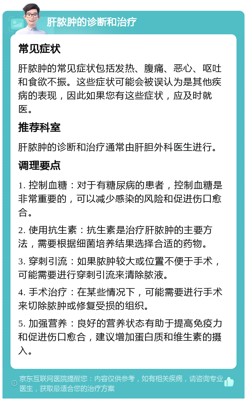 肝脓肿的诊断和治疗 常见症状 肝脓肿的常见症状包括发热、腹痛、恶心、呕吐和食欲不振。这些症状可能会被误认为是其他疾病的表现，因此如果您有这些症状，应及时就医。 推荐科室 肝脓肿的诊断和治疗通常由肝胆外科医生进行。 调理要点 1. 控制血糖：对于有糖尿病的患者，控制血糖是非常重要的，可以减少感染的风险和促进伤口愈合。 2. 使用抗生素：抗生素是治疗肝脓肿的主要方法，需要根据细菌培养结果选择合适的药物。 3. 穿刺引流：如果脓肿较大或位置不便于手术，可能需要进行穿刺引流来清除脓液。 4. 手术治疗：在某些情况下，可能需要进行手术来切除脓肿或修复受损的组织。 5. 加强营养：良好的营养状态有助于提高免疫力和促进伤口愈合，建议增加蛋白质和维生素的摄入。