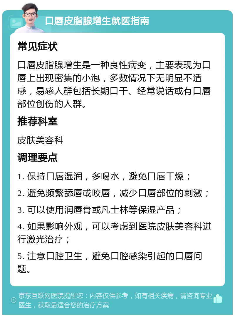 口唇皮脂腺增生就医指南 常见症状 口唇皮脂腺增生是一种良性病变，主要表现为口唇上出现密集的小泡，多数情况下无明显不适感，易感人群包括长期口干、经常说话或有口唇部位创伤的人群。 推荐科室 皮肤美容科 调理要点 1. 保持口唇湿润，多喝水，避免口唇干燥； 2. 避免频繁舔唇或咬唇，减少口唇部位的刺激； 3. 可以使用润唇膏或凡士林等保湿产品； 4. 如果影响外观，可以考虑到医院皮肤美容科进行激光治疗； 5. 注意口腔卫生，避免口腔感染引起的口唇问题。