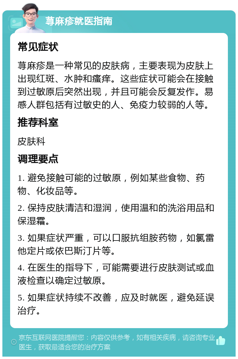 荨麻疹就医指南 常见症状 荨麻疹是一种常见的皮肤病，主要表现为皮肤上出现红斑、水肿和瘙痒。这些症状可能会在接触到过敏原后突然出现，并且可能会反复发作。易感人群包括有过敏史的人、免疫力较弱的人等。 推荐科室 皮肤科 调理要点 1. 避免接触可能的过敏原，例如某些食物、药物、化妆品等。 2. 保持皮肤清洁和湿润，使用温和的洗浴用品和保湿霜。 3. 如果症状严重，可以口服抗组胺药物，如氯雷他定片或依巴斯汀片等。 4. 在医生的指导下，可能需要进行皮肤测试或血液检查以确定过敏原。 5. 如果症状持续不改善，应及时就医，避免延误治疗。