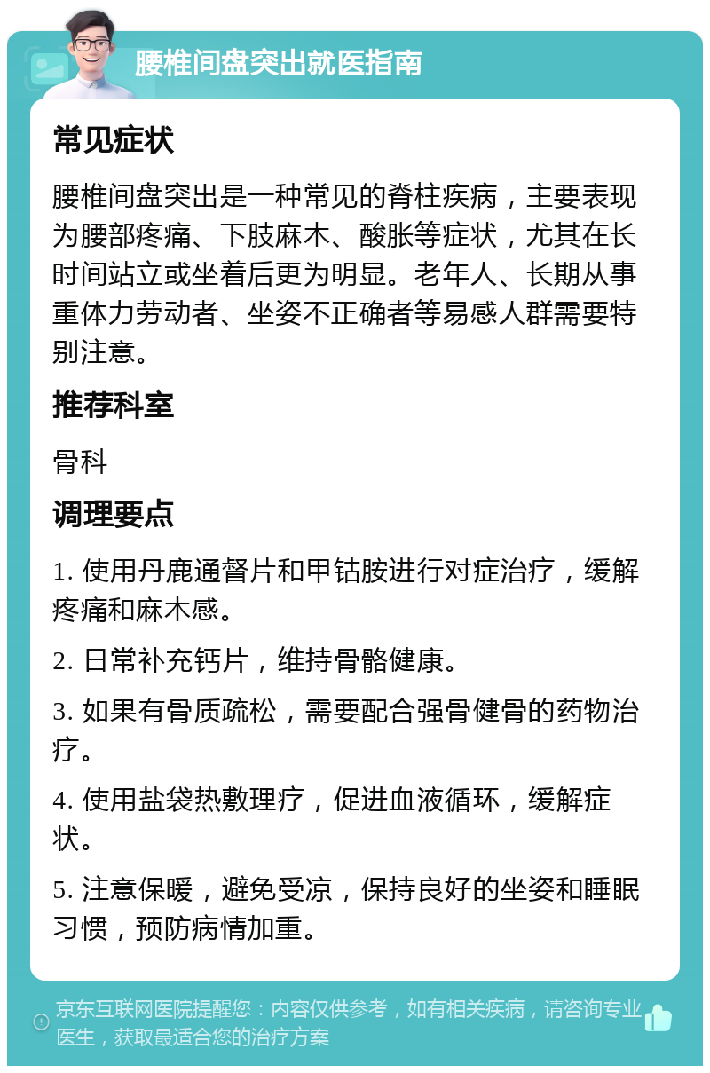 腰椎间盘突出就医指南 常见症状 腰椎间盘突出是一种常见的脊柱疾病，主要表现为腰部疼痛、下肢麻木、酸胀等症状，尤其在长时间站立或坐着后更为明显。老年人、长期从事重体力劳动者、坐姿不正确者等易感人群需要特别注意。 推荐科室 骨科 调理要点 1. 使用丹鹿通督片和甲钴胺进行对症治疗，缓解疼痛和麻木感。 2. 日常补充钙片，维持骨骼健康。 3. 如果有骨质疏松，需要配合强骨健骨的药物治疗。 4. 使用盐袋热敷理疗，促进血液循环，缓解症状。 5. 注意保暖，避免受凉，保持良好的坐姿和睡眠习惯，预防病情加重。