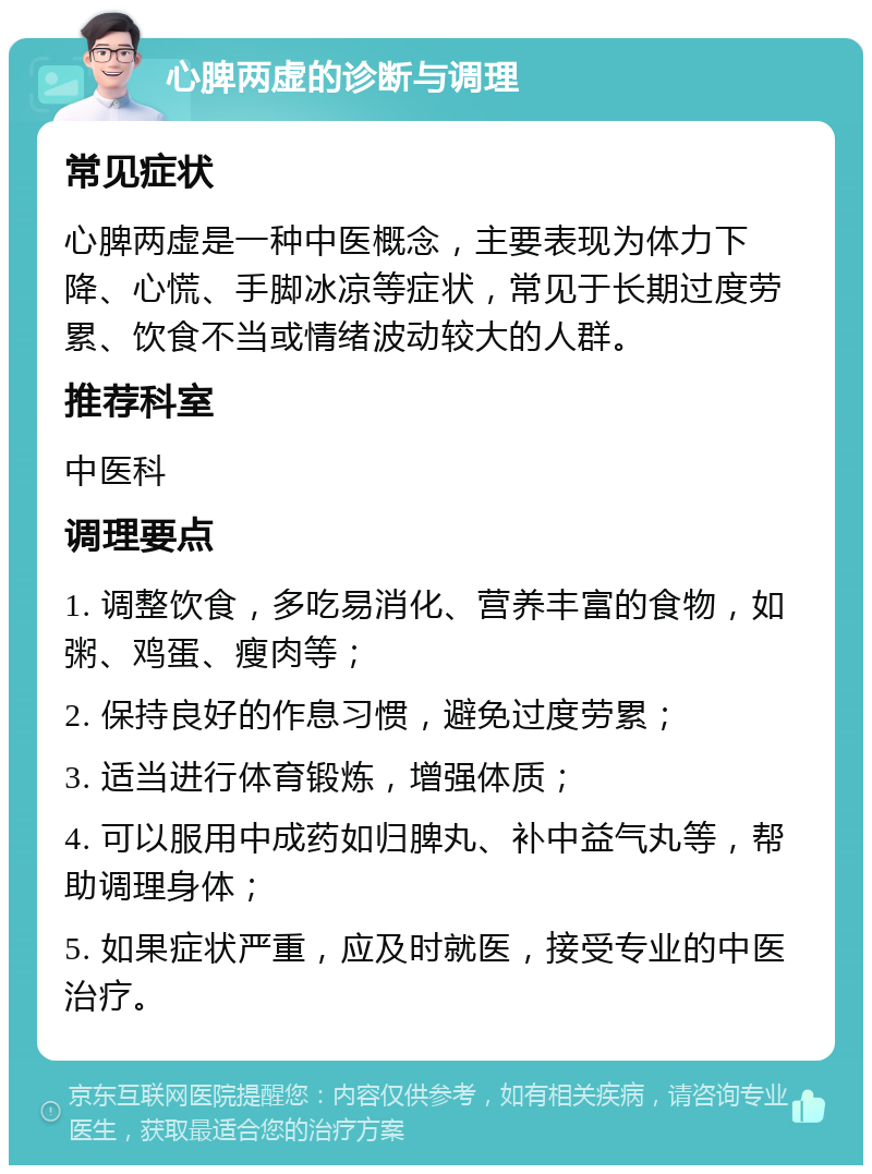 心脾两虚的诊断与调理 常见症状 心脾两虚是一种中医概念，主要表现为体力下降、心慌、手脚冰凉等症状，常见于长期过度劳累、饮食不当或情绪波动较大的人群。 推荐科室 中医科 调理要点 1. 调整饮食，多吃易消化、营养丰富的食物，如粥、鸡蛋、瘦肉等； 2. 保持良好的作息习惯，避免过度劳累； 3. 适当进行体育锻炼，增强体质； 4. 可以服用中成药如归脾丸、补中益气丸等，帮助调理身体； 5. 如果症状严重，应及时就医，接受专业的中医治疗。