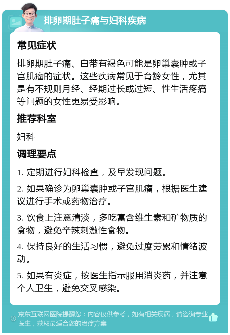 排卵期肚子痛与妇科疾病 常见症状 排卵期肚子痛、白带有褐色可能是卵巢囊肿或子宫肌瘤的症状。这些疾病常见于育龄女性，尤其是有不规则月经、经期过长或过短、性生活疼痛等问题的女性更易受影响。 推荐科室 妇科 调理要点 1. 定期进行妇科检查，及早发现问题。 2. 如果确诊为卵巢囊肿或子宫肌瘤，根据医生建议进行手术或药物治疗。 3. 饮食上注意清淡，多吃富含维生素和矿物质的食物，避免辛辣刺激性食物。 4. 保持良好的生活习惯，避免过度劳累和情绪波动。 5. 如果有炎症，按医生指示服用消炎药，并注意个人卫生，避免交叉感染。