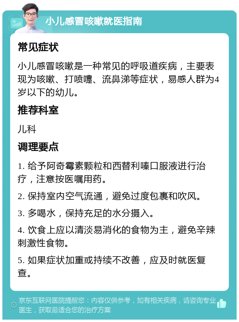 小儿感冒咳嗽就医指南 常见症状 小儿感冒咳嗽是一种常见的呼吸道疾病，主要表现为咳嗽、打喷嚏、流鼻涕等症状，易感人群为4岁以下的幼儿。 推荐科室 儿科 调理要点 1. 给予阿奇霉素颗粒和西替利嗪口服液进行治疗，注意按医嘱用药。 2. 保持室内空气流通，避免过度包裹和吹风。 3. 多喝水，保持充足的水分摄入。 4. 饮食上应以清淡易消化的食物为主，避免辛辣刺激性食物。 5. 如果症状加重或持续不改善，应及时就医复查。