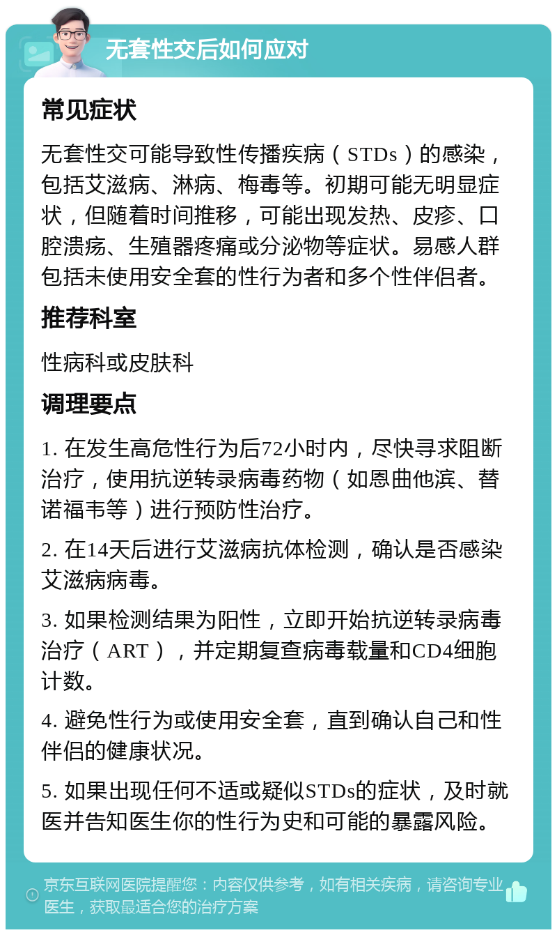 无套性交后如何应对 常见症状 无套性交可能导致性传播疾病（STDs）的感染，包括艾滋病、淋病、梅毒等。初期可能无明显症状，但随着时间推移，可能出现发热、皮疹、口腔溃疡、生殖器疼痛或分泌物等症状。易感人群包括未使用安全套的性行为者和多个性伴侣者。 推荐科室 性病科或皮肤科 调理要点 1. 在发生高危性行为后72小时内，尽快寻求阻断治疗，使用抗逆转录病毒药物（如恩曲他滨、替诺福韦等）进行预防性治疗。 2. 在14天后进行艾滋病抗体检测，确认是否感染艾滋病病毒。 3. 如果检测结果为阳性，立即开始抗逆转录病毒治疗（ART），并定期复查病毒载量和CD4细胞计数。 4. 避免性行为或使用安全套，直到确认自己和性伴侣的健康状况。 5. 如果出现任何不适或疑似STDs的症状，及时就医并告知医生你的性行为史和可能的暴露风险。