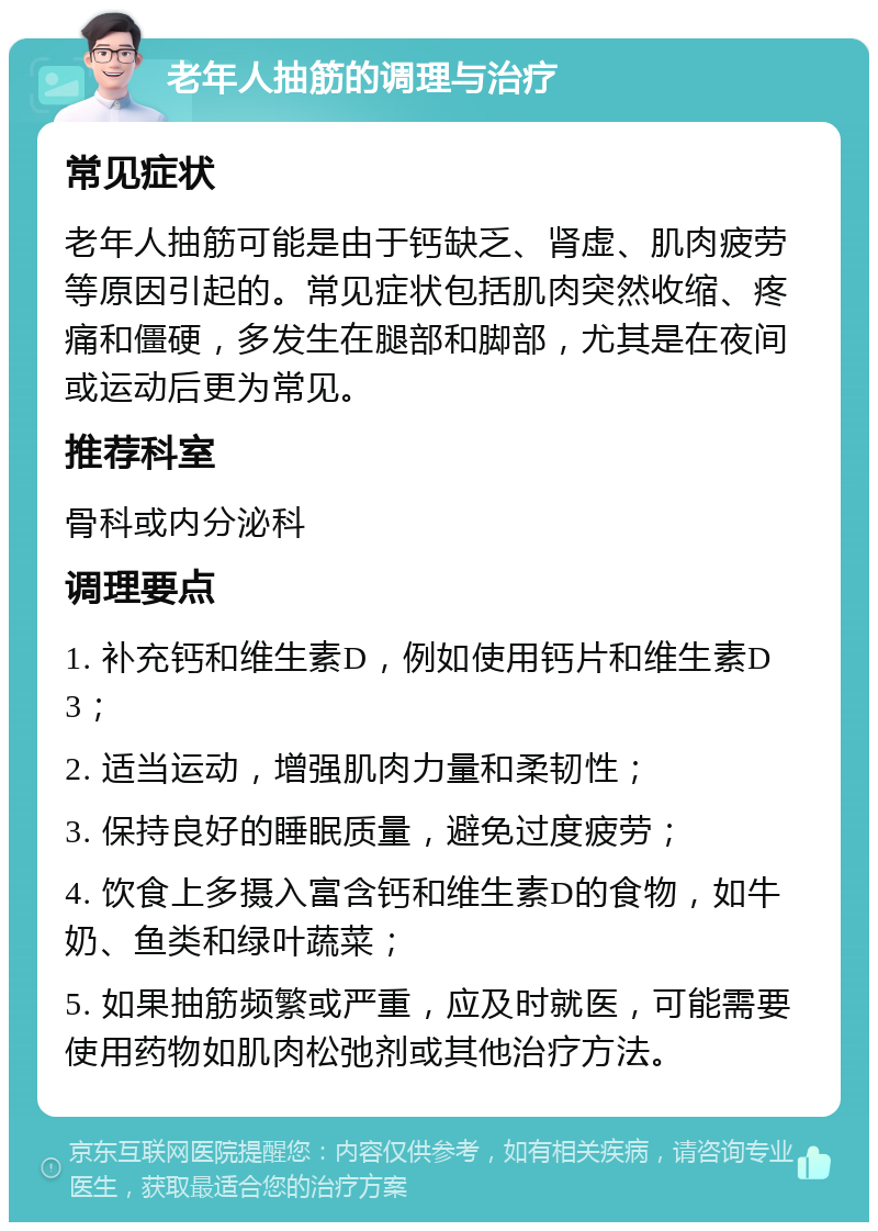 老年人抽筋的调理与治疗 常见症状 老年人抽筋可能是由于钙缺乏、肾虚、肌肉疲劳等原因引起的。常见症状包括肌肉突然收缩、疼痛和僵硬，多发生在腿部和脚部，尤其是在夜间或运动后更为常见。 推荐科室 骨科或内分泌科 调理要点 1. 补充钙和维生素D，例如使用钙片和维生素D3； 2. 适当运动，增强肌肉力量和柔韧性； 3. 保持良好的睡眠质量，避免过度疲劳； 4. 饮食上多摄入富含钙和维生素D的食物，如牛奶、鱼类和绿叶蔬菜； 5. 如果抽筋频繁或严重，应及时就医，可能需要使用药物如肌肉松弛剂或其他治疗方法。