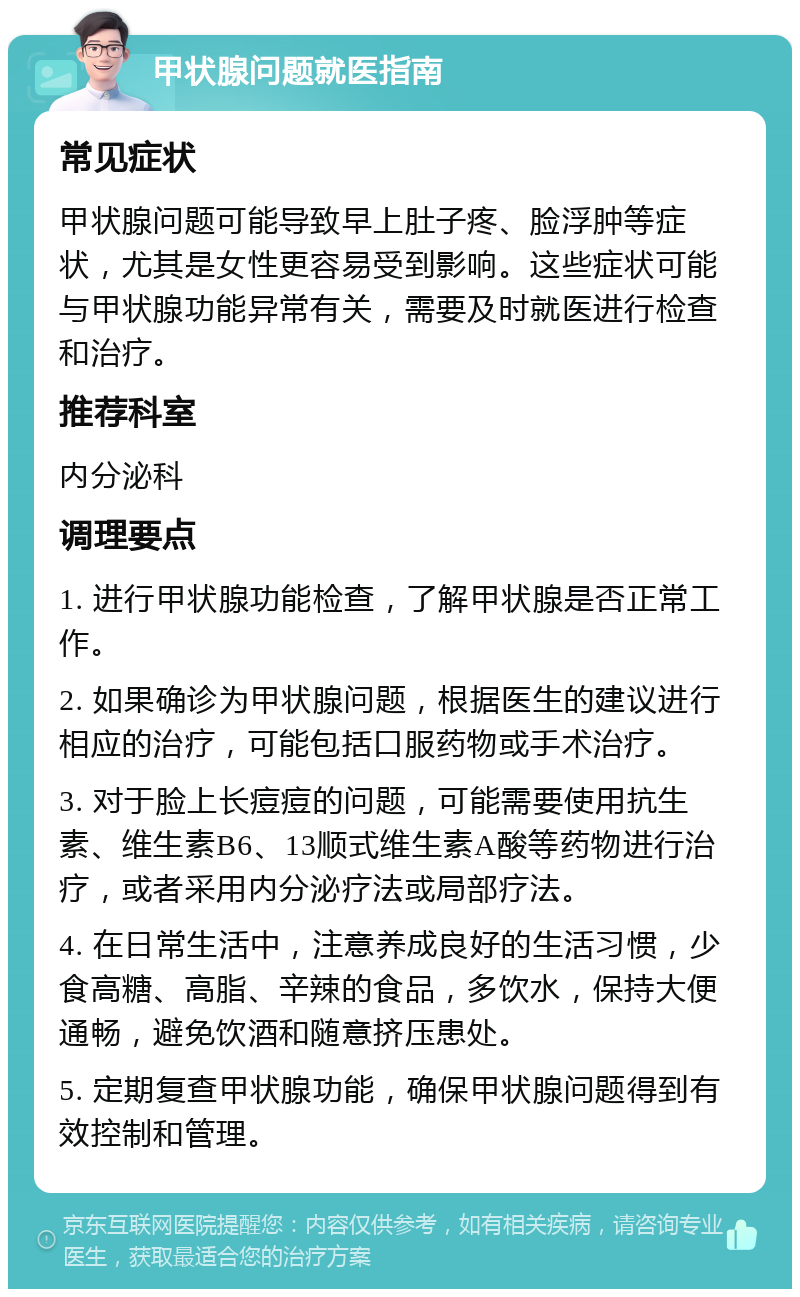 甲状腺问题就医指南 常见症状 甲状腺问题可能导致早上肚子疼、脸浮肿等症状，尤其是女性更容易受到影响。这些症状可能与甲状腺功能异常有关，需要及时就医进行检查和治疗。 推荐科室 内分泌科 调理要点 1. 进行甲状腺功能检查，了解甲状腺是否正常工作。 2. 如果确诊为甲状腺问题，根据医生的建议进行相应的治疗，可能包括口服药物或手术治疗。 3. 对于脸上长痘痘的问题，可能需要使用抗生素、维生素B6、13顺式维生素A酸等药物进行治疗，或者采用内分泌疗法或局部疗法。 4. 在日常生活中，注意养成良好的生活习惯，少食高糖、高脂、辛辣的食品，多饮水，保持大便通畅，避免饮酒和随意挤压患处。 5. 定期复查甲状腺功能，确保甲状腺问题得到有效控制和管理。