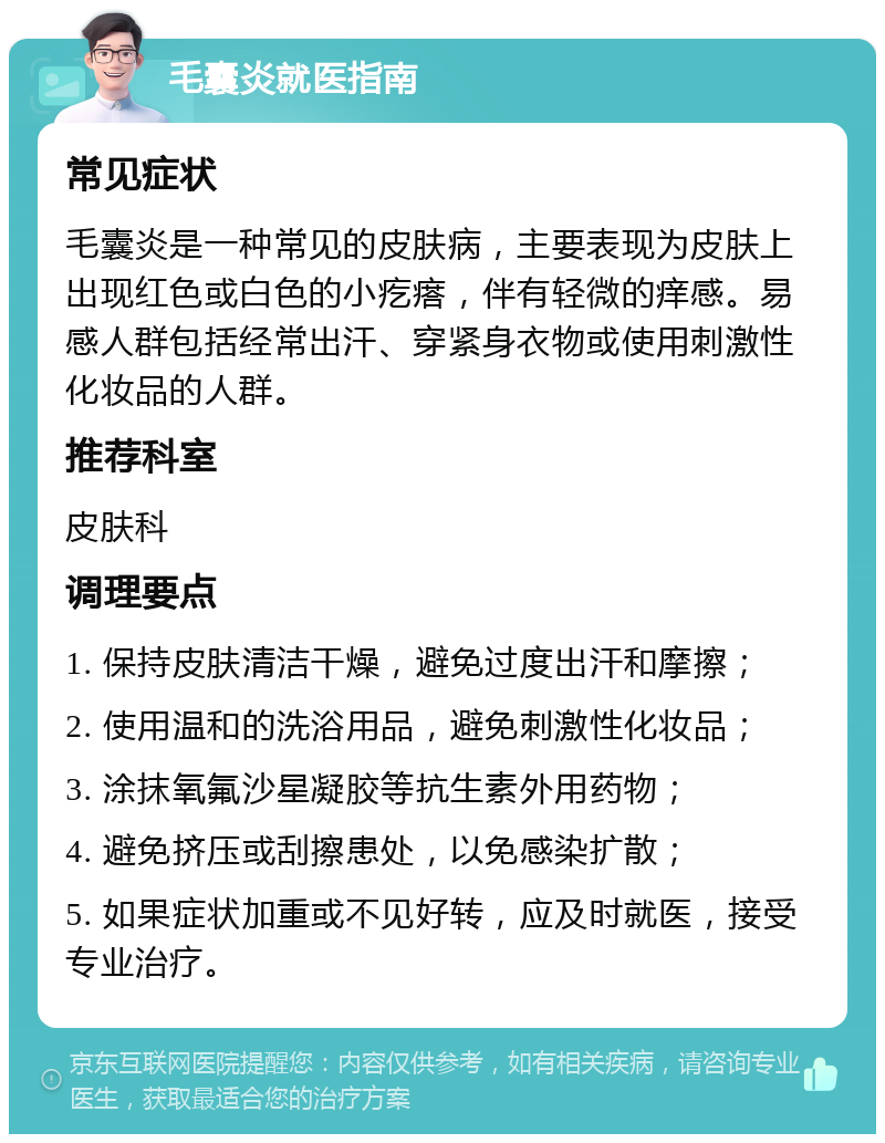 毛囊炎就医指南 常见症状 毛囊炎是一种常见的皮肤病，主要表现为皮肤上出现红色或白色的小疙瘩，伴有轻微的痒感。易感人群包括经常出汗、穿紧身衣物或使用刺激性化妆品的人群。 推荐科室 皮肤科 调理要点 1. 保持皮肤清洁干燥，避免过度出汗和摩擦； 2. 使用温和的洗浴用品，避免刺激性化妆品； 3. 涂抹氧氟沙星凝胶等抗生素外用药物； 4. 避免挤压或刮擦患处，以免感染扩散； 5. 如果症状加重或不见好转，应及时就医，接受专业治疗。