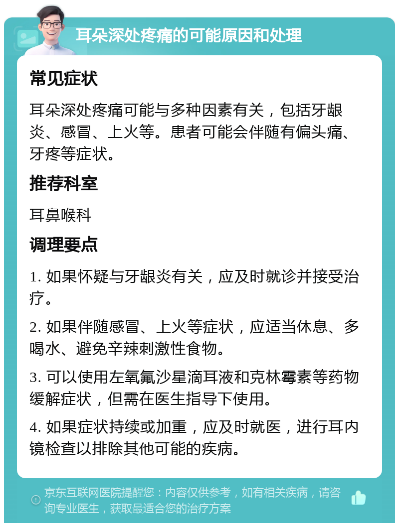 耳朵深处疼痛的可能原因和处理 常见症状 耳朵深处疼痛可能与多种因素有关，包括牙龈炎、感冒、上火等。患者可能会伴随有偏头痛、牙疼等症状。 推荐科室 耳鼻喉科 调理要点 1. 如果怀疑与牙龈炎有关，应及时就诊并接受治疗。 2. 如果伴随感冒、上火等症状，应适当休息、多喝水、避免辛辣刺激性食物。 3. 可以使用左氧氟沙星滴耳液和克林霉素等药物缓解症状，但需在医生指导下使用。 4. 如果症状持续或加重，应及时就医，进行耳内镜检查以排除其他可能的疾病。