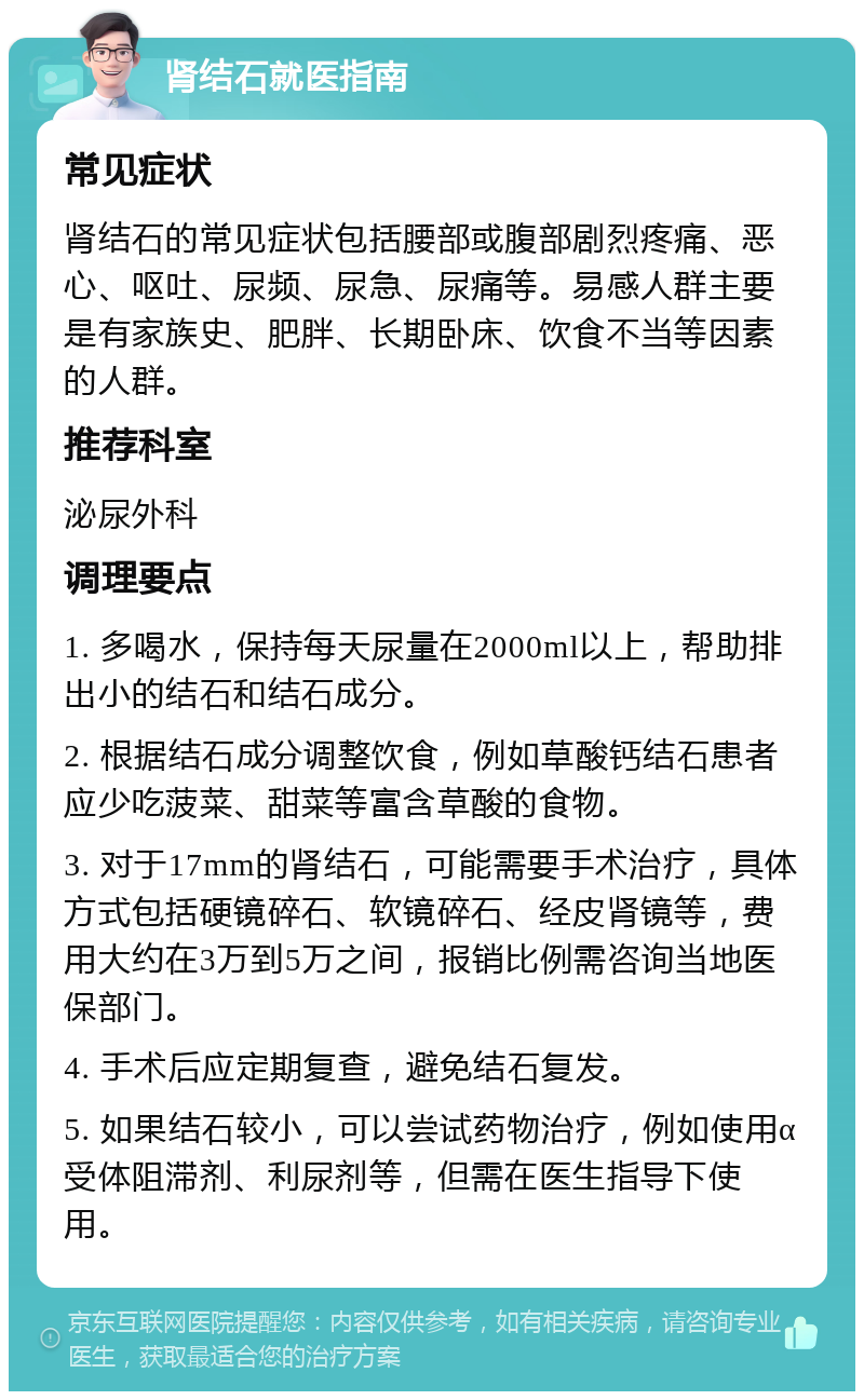 肾结石就医指南 常见症状 肾结石的常见症状包括腰部或腹部剧烈疼痛、恶心、呕吐、尿频、尿急、尿痛等。易感人群主要是有家族史、肥胖、长期卧床、饮食不当等因素的人群。 推荐科室 泌尿外科 调理要点 1. 多喝水，保持每天尿量在2000ml以上，帮助排出小的结石和结石成分。 2. 根据结石成分调整饮食，例如草酸钙结石患者应少吃菠菜、甜菜等富含草酸的食物。 3. 对于17mm的肾结石，可能需要手术治疗，具体方式包括硬镜碎石、软镜碎石、经皮肾镜等，费用大约在3万到5万之间，报销比例需咨询当地医保部门。 4. 手术后应定期复查，避免结石复发。 5. 如果结石较小，可以尝试药物治疗，例如使用α受体阻滞剂、利尿剂等，但需在医生指导下使用。