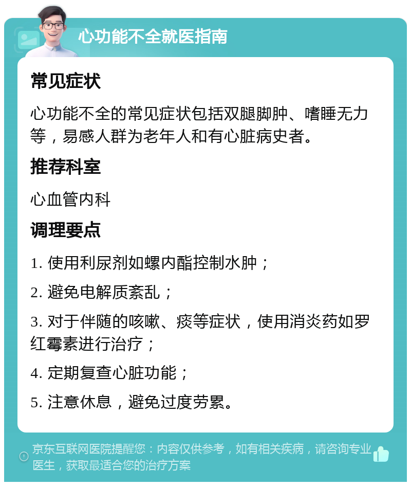 心功能不全就医指南 常见症状 心功能不全的常见症状包括双腿脚肿、嗜睡无力等，易感人群为老年人和有心脏病史者。 推荐科室 心血管内科 调理要点 1. 使用利尿剂如螺内酯控制水肿； 2. 避免电解质紊乱； 3. 对于伴随的咳嗽、痰等症状，使用消炎药如罗红霉素进行治疗； 4. 定期复查心脏功能； 5. 注意休息，避免过度劳累。