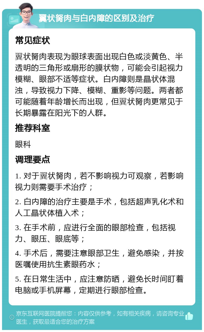 翼状胬肉与白内障的区别及治疗 常见症状 翼状胬肉表现为眼球表面出现白色或淡黄色、半透明的三角形或扇形的膜状物，可能会引起视力模糊、眼部不适等症状。白内障则是晶状体混浊，导致视力下降、模糊、重影等问题。两者都可能随着年龄增长而出现，但翼状胬肉更常见于长期暴露在阳光下的人群。 推荐科室 眼科 调理要点 1. 对于翼状胬肉，若不影响视力可观察，若影响视力则需要手术治疗； 2. 白内障的治疗主要是手术，包括超声乳化术和人工晶状体植入术； 3. 在手术前，应进行全面的眼部检查，包括视力、眼压、眼底等； 4. 手术后，需要注意眼部卫生，避免感染，并按医嘱使用抗生素眼药水； 5. 在日常生活中，应注意防晒，避免长时间盯着电脑或手机屏幕，定期进行眼部检查。