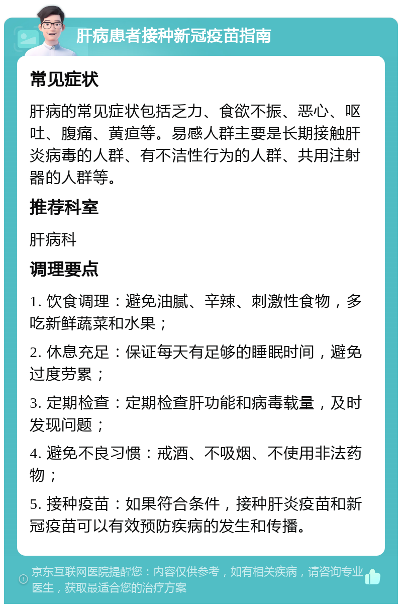 肝病患者接种新冠疫苗指南 常见症状 肝病的常见症状包括乏力、食欲不振、恶心、呕吐、腹痛、黄疸等。易感人群主要是长期接触肝炎病毒的人群、有不洁性行为的人群、共用注射器的人群等。 推荐科室 肝病科 调理要点 1. 饮食调理：避免油腻、辛辣、刺激性食物，多吃新鲜蔬菜和水果； 2. 休息充足：保证每天有足够的睡眠时间，避免过度劳累； 3. 定期检查：定期检查肝功能和病毒载量，及时发现问题； 4. 避免不良习惯：戒酒、不吸烟、不使用非法药物； 5. 接种疫苗：如果符合条件，接种肝炎疫苗和新冠疫苗可以有效预防疾病的发生和传播。