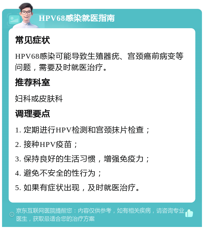 HPV68感染就医指南 常见症状 HPV68感染可能导致生殖器疣、宫颈癌前病变等问题，需要及时就医治疗。 推荐科室 妇科或皮肤科 调理要点 1. 定期进行HPV检测和宫颈抹片检查； 2. 接种HPV疫苗； 3. 保持良好的生活习惯，增强免疫力； 4. 避免不安全的性行为； 5. 如果有症状出现，及时就医治疗。