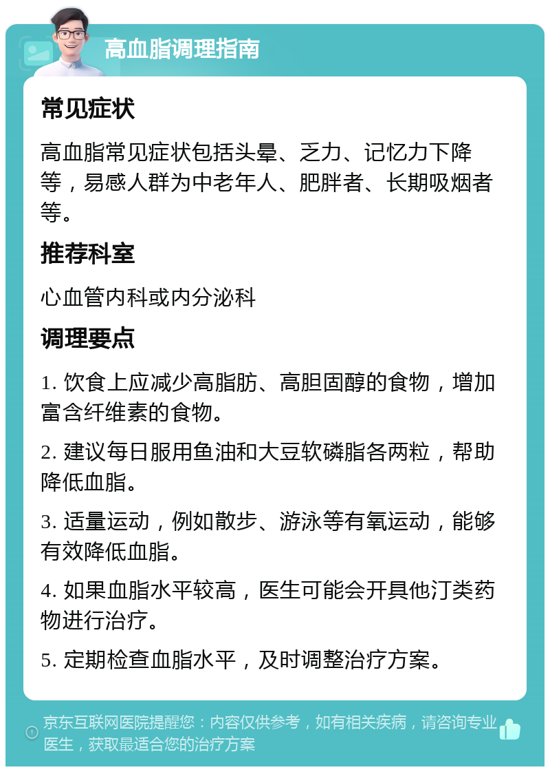 高血脂调理指南 常见症状 高血脂常见症状包括头晕、乏力、记忆力下降等，易感人群为中老年人、肥胖者、长期吸烟者等。 推荐科室 心血管内科或内分泌科 调理要点 1. 饮食上应减少高脂肪、高胆固醇的食物，增加富含纤维素的食物。 2. 建议每日服用鱼油和大豆软磷脂各两粒，帮助降低血脂。 3. 适量运动，例如散步、游泳等有氧运动，能够有效降低血脂。 4. 如果血脂水平较高，医生可能会开具他汀类药物进行治疗。 5. 定期检查血脂水平，及时调整治疗方案。