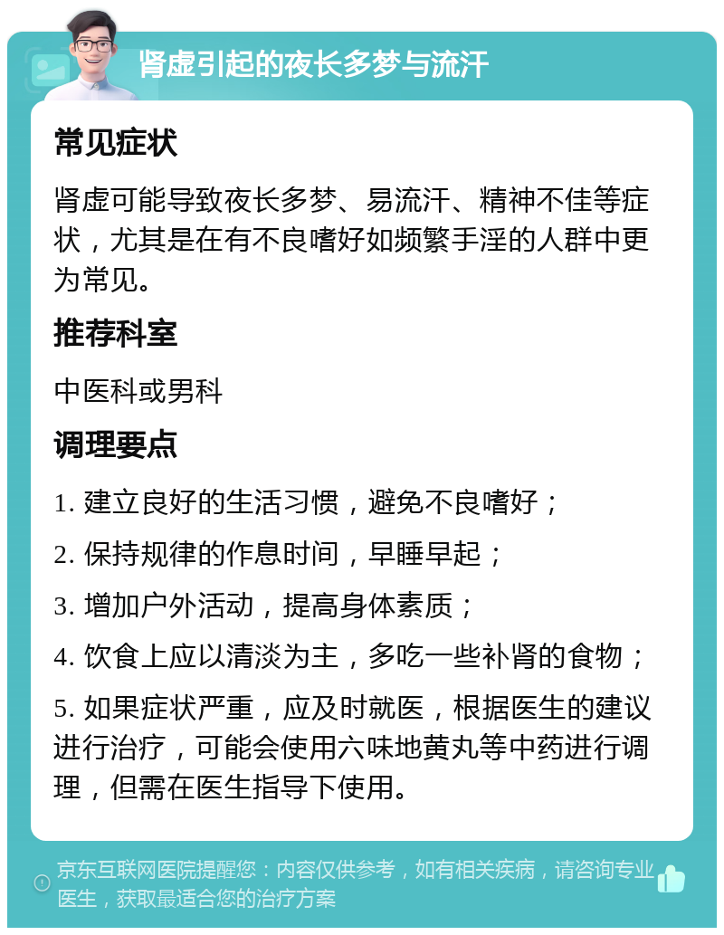 肾虚引起的夜长多梦与流汗 常见症状 肾虚可能导致夜长多梦、易流汗、精神不佳等症状，尤其是在有不良嗜好如频繁手淫的人群中更为常见。 推荐科室 中医科或男科 调理要点 1. 建立良好的生活习惯，避免不良嗜好； 2. 保持规律的作息时间，早睡早起； 3. 增加户外活动，提高身体素质； 4. 饮食上应以清淡为主，多吃一些补肾的食物； 5. 如果症状严重，应及时就医，根据医生的建议进行治疗，可能会使用六味地黄丸等中药进行调理，但需在医生指导下使用。