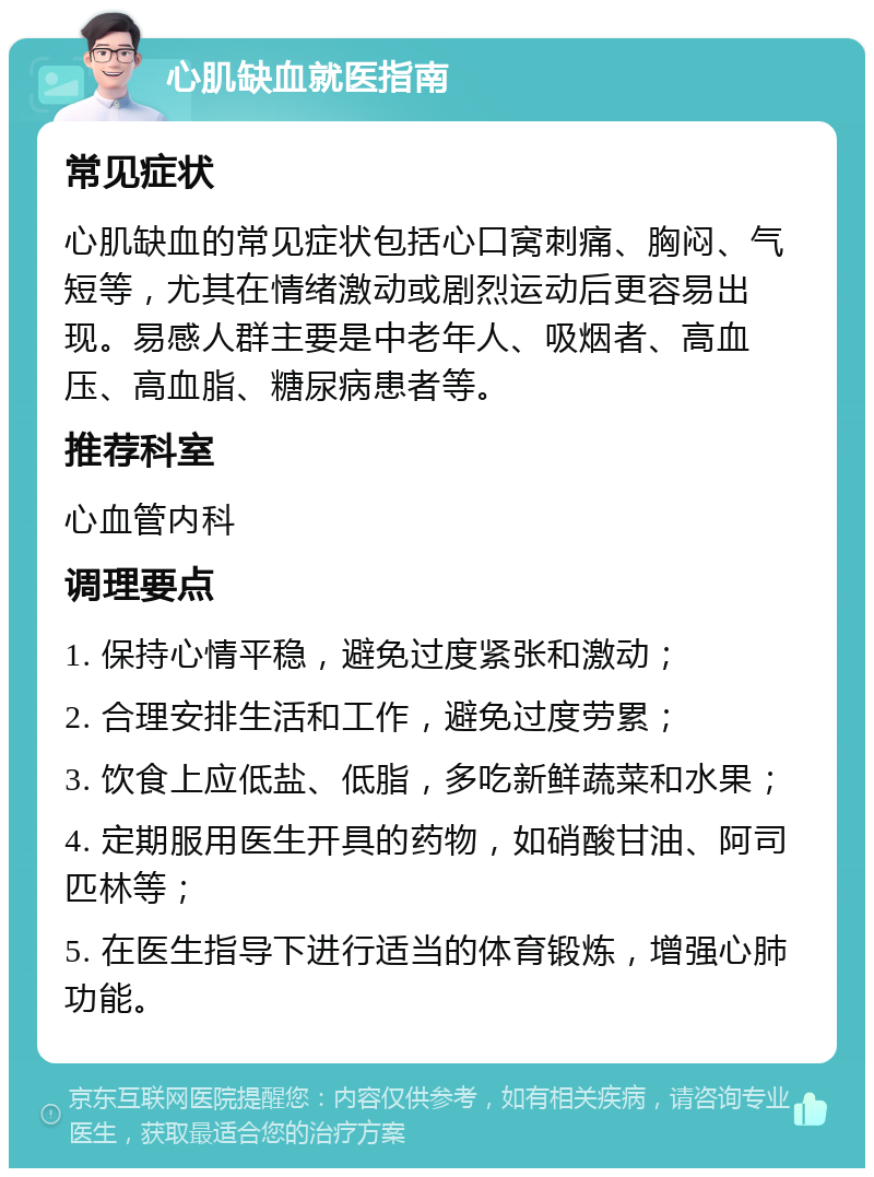 心肌缺血就医指南 常见症状 心肌缺血的常见症状包括心口窝刺痛、胸闷、气短等，尤其在情绪激动或剧烈运动后更容易出现。易感人群主要是中老年人、吸烟者、高血压、高血脂、糖尿病患者等。 推荐科室 心血管内科 调理要点 1. 保持心情平稳，避免过度紧张和激动； 2. 合理安排生活和工作，避免过度劳累； 3. 饮食上应低盐、低脂，多吃新鲜蔬菜和水果； 4. 定期服用医生开具的药物，如硝酸甘油、阿司匹林等； 5. 在医生指导下进行适当的体育锻炼，增强心肺功能。