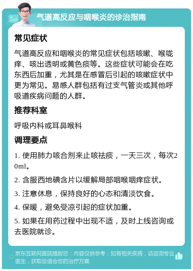 气道高反应与咽喉炎的诊治指南 常见症状 气道高反应和咽喉炎的常见症状包括咳嗽、喉咙痒、咳出透明或黄色痰等。这些症状可能会在吃东西后加重，尤其是在感冒后引起的咳嗽症状中更为常见。易感人群包括有过支气管炎或其他呼吸道疾病问题的人群。 推荐科室 呼吸内科或耳鼻喉科 调理要点 1. 使用肺力咳合剂来止咳祛痰，一天三次，每次20ml。 2. 含服西地碘含片以缓解局部咽喉咽痒症状。 3. 注意休息，保持良好的心态和清淡饮食。 4. 保暖，避免受凉引起的症状加重。 5. 如果在用药过程中出现不适，及时上线咨询或去医院就诊。