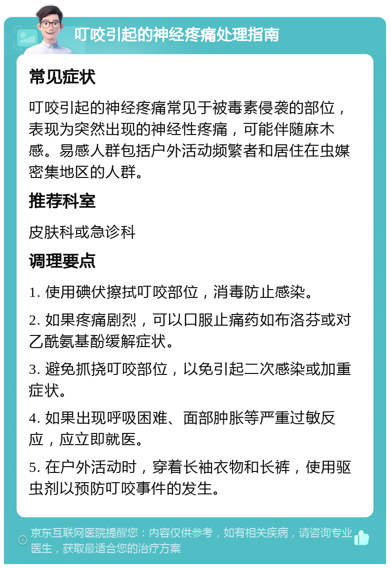 叮咬引起的神经疼痛处理指南 常见症状 叮咬引起的神经疼痛常见于被毒素侵袭的部位，表现为突然出现的神经性疼痛，可能伴随麻木感。易感人群包括户外活动频繁者和居住在虫媒密集地区的人群。 推荐科室 皮肤科或急诊科 调理要点 1. 使用碘伏擦拭叮咬部位，消毒防止感染。 2. 如果疼痛剧烈，可以口服止痛药如布洛芬或对乙酰氨基酚缓解症状。 3. 避免抓挠叮咬部位，以免引起二次感染或加重症状。 4. 如果出现呼吸困难、面部肿胀等严重过敏反应，应立即就医。 5. 在户外活动时，穿着长袖衣物和长裤，使用驱虫剂以预防叮咬事件的发生。