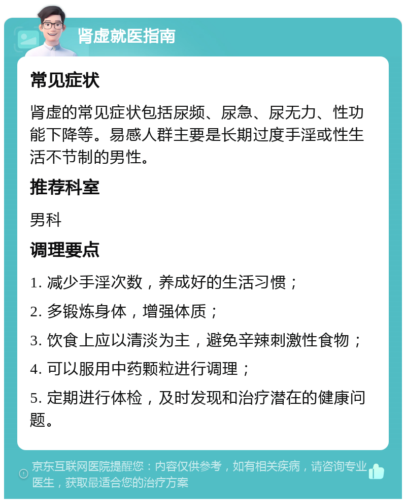 肾虚就医指南 常见症状 肾虚的常见症状包括尿频、尿急、尿无力、性功能下降等。易感人群主要是长期过度手淫或性生活不节制的男性。 推荐科室 男科 调理要点 1. 减少手淫次数，养成好的生活习惯； 2. 多锻炼身体，增强体质； 3. 饮食上应以清淡为主，避免辛辣刺激性食物； 4. 可以服用中药颗粒进行调理； 5. 定期进行体检，及时发现和治疗潜在的健康问题。