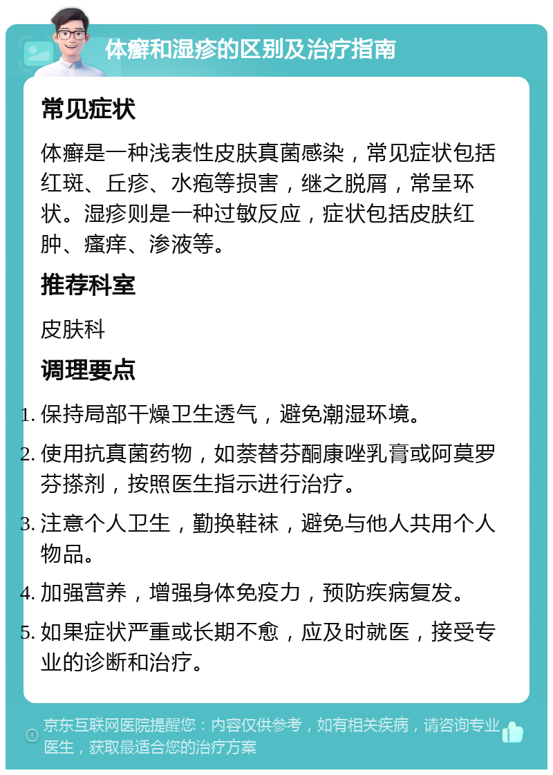 体癣和湿疹的区别及治疗指南 常见症状 体癣是一种浅表性皮肤真菌感染，常见症状包括红斑、丘疹、水疱等损害，继之脱屑，常呈环状。湿疹则是一种过敏反应，症状包括皮肤红肿、瘙痒、渗液等。 推荐科室 皮肤科 调理要点 保持局部干燥卫生透气，避免潮湿环境。 使用抗真菌药物，如萘替芬酮康唑乳膏或阿莫罗芬搽剂，按照医生指示进行治疗。 注意个人卫生，勤换鞋袜，避免与他人共用个人物品。 加强营养，增强身体免疫力，预防疾病复发。 如果症状严重或长期不愈，应及时就医，接受专业的诊断和治疗。