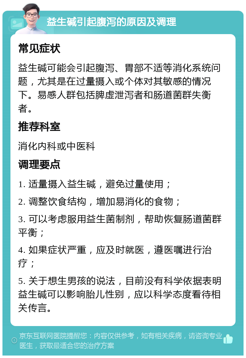 益生碱引起腹泻的原因及调理 常见症状 益生碱可能会引起腹泻、胃部不适等消化系统问题，尤其是在过量摄入或个体对其敏感的情况下。易感人群包括脾虚泄泻者和肠道菌群失衡者。 推荐科室 消化内科或中医科 调理要点 1. 适量摄入益生碱，避免过量使用； 2. 调整饮食结构，增加易消化的食物； 3. 可以考虑服用益生菌制剂，帮助恢复肠道菌群平衡； 4. 如果症状严重，应及时就医，遵医嘱进行治疗； 5. 关于想生男孩的说法，目前没有科学依据表明益生碱可以影响胎儿性别，应以科学态度看待相关传言。