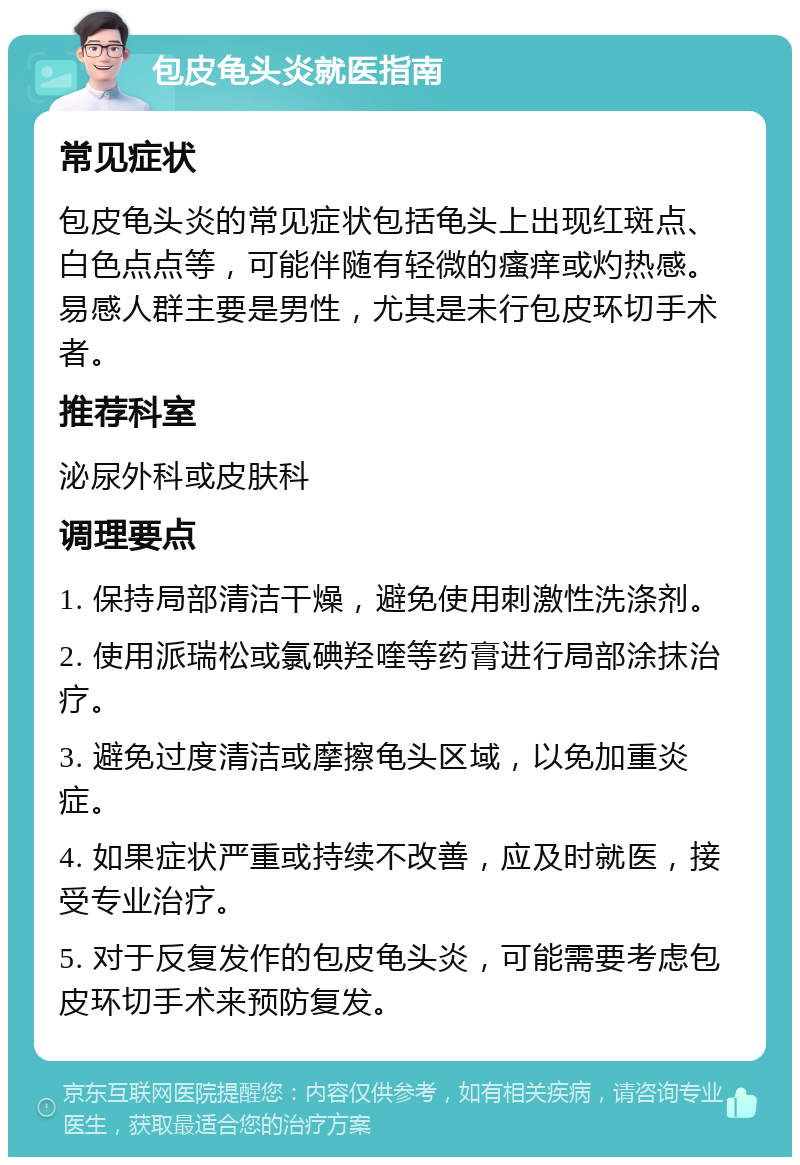 包皮龟头炎就医指南 常见症状 包皮龟头炎的常见症状包括龟头上出现红斑点、白色点点等，可能伴随有轻微的瘙痒或灼热感。易感人群主要是男性，尤其是未行包皮环切手术者。 推荐科室 泌尿外科或皮肤科 调理要点 1. 保持局部清洁干燥，避免使用刺激性洗涤剂。 2. 使用派瑞松或氯碘羟喹等药膏进行局部涂抹治疗。 3. 避免过度清洁或摩擦龟头区域，以免加重炎症。 4. 如果症状严重或持续不改善，应及时就医，接受专业治疗。 5. 对于反复发作的包皮龟头炎，可能需要考虑包皮环切手术来预防复发。