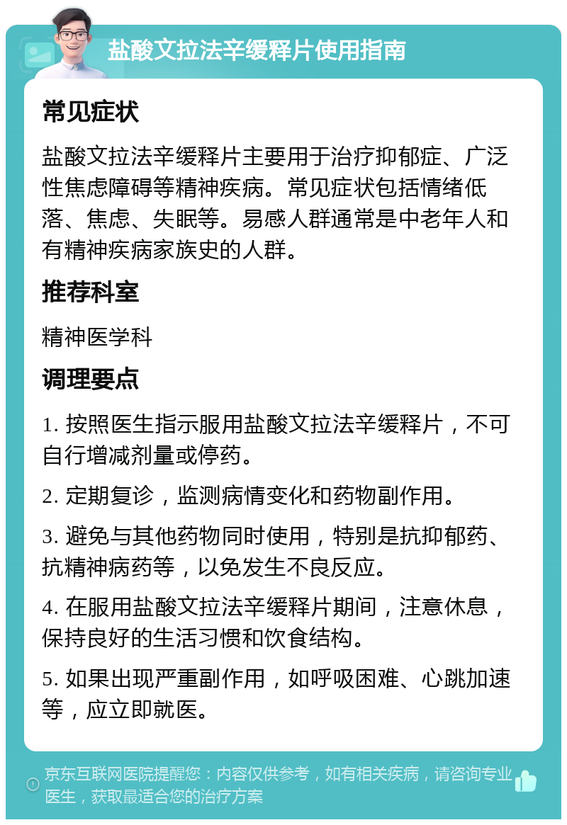 盐酸文拉法辛缓释片使用指南 常见症状 盐酸文拉法辛缓释片主要用于治疗抑郁症、广泛性焦虑障碍等精神疾病。常见症状包括情绪低落、焦虑、失眠等。易感人群通常是中老年人和有精神疾病家族史的人群。 推荐科室 精神医学科 调理要点 1. 按照医生指示服用盐酸文拉法辛缓释片，不可自行增减剂量或停药。 2. 定期复诊，监测病情变化和药物副作用。 3. 避免与其他药物同时使用，特别是抗抑郁药、抗精神病药等，以免发生不良反应。 4. 在服用盐酸文拉法辛缓释片期间，注意休息，保持良好的生活习惯和饮食结构。 5. 如果出现严重副作用，如呼吸困难、心跳加速等，应立即就医。