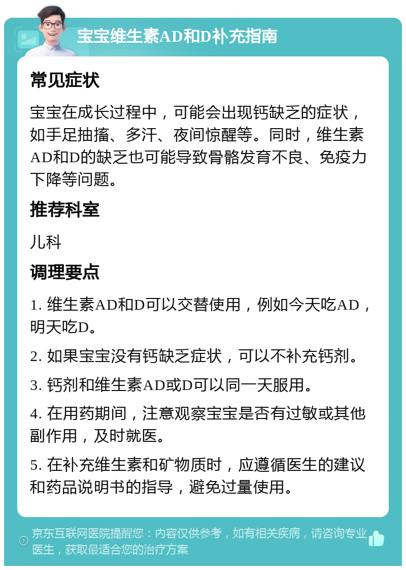 宝宝维生素AD和D补充指南 常见症状 宝宝在成长过程中，可能会出现钙缺乏的症状，如手足抽搐、多汗、夜间惊醒等。同时，维生素AD和D的缺乏也可能导致骨骼发育不良、免疫力下降等问题。 推荐科室 儿科 调理要点 1. 维生素AD和D可以交替使用，例如今天吃AD，明天吃D。 2. 如果宝宝没有钙缺乏症状，可以不补充钙剂。 3. 钙剂和维生素AD或D可以同一天服用。 4. 在用药期间，注意观察宝宝是否有过敏或其他副作用，及时就医。 5. 在补充维生素和矿物质时，应遵循医生的建议和药品说明书的指导，避免过量使用。