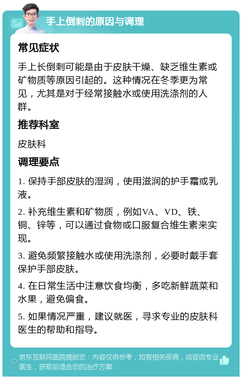 手上倒刺的原因与调理 常见症状 手上长倒刺可能是由于皮肤干燥、缺乏维生素或矿物质等原因引起的。这种情况在冬季更为常见，尤其是对于经常接触水或使用洗涤剂的人群。 推荐科室 皮肤科 调理要点 1. 保持手部皮肤的湿润，使用滋润的护手霜或乳液。 2. 补充维生素和矿物质，例如VA、VD、铁、铜、锌等，可以通过食物或口服复合维生素来实现。 3. 避免频繁接触水或使用洗涤剂，必要时戴手套保护手部皮肤。 4. 在日常生活中注意饮食均衡，多吃新鲜蔬菜和水果，避免偏食。 5. 如果情况严重，建议就医，寻求专业的皮肤科医生的帮助和指导。