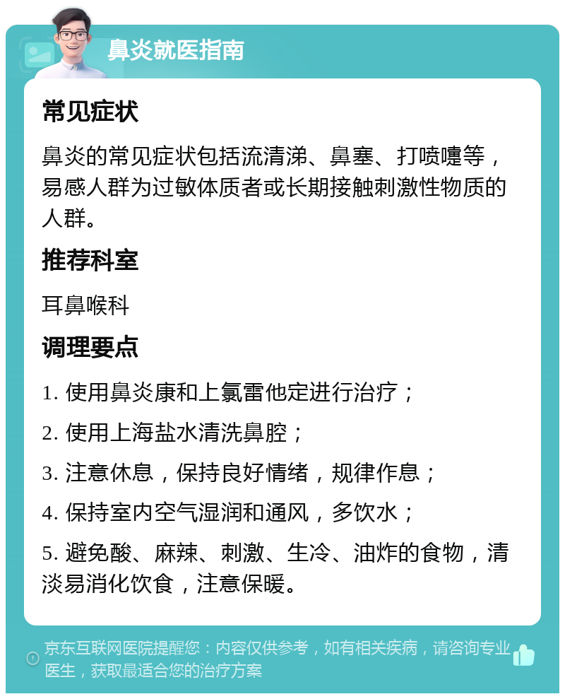 鼻炎就医指南 常见症状 鼻炎的常见症状包括流清涕、鼻塞、打喷嚏等，易感人群为过敏体质者或长期接触刺激性物质的人群。 推荐科室 耳鼻喉科 调理要点 1. 使用鼻炎康和上氯雷他定进行治疗； 2. 使用上海盐水清洗鼻腔； 3. 注意休息，保持良好情绪，规律作息； 4. 保持室内空气湿润和通风，多饮水； 5. 避免酸、麻辣、刺激、生冷、油炸的食物，清淡易消化饮食，注意保暖。