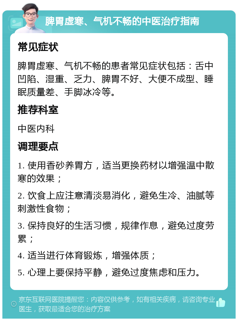 脾胃虚寒、气机不畅的中医治疗指南 常见症状 脾胃虚寒、气机不畅的患者常见症状包括：舌中凹陷、湿重、乏力、脾胃不好、大便不成型、睡眠质量差、手脚冰冷等。 推荐科室 中医内科 调理要点 1. 使用香砂养胃方，适当更换药材以增强温中散寒的效果； 2. 饮食上应注意清淡易消化，避免生冷、油腻等刺激性食物； 3. 保持良好的生活习惯，规律作息，避免过度劳累； 4. 适当进行体育锻炼，增强体质； 5. 心理上要保持平静，避免过度焦虑和压力。