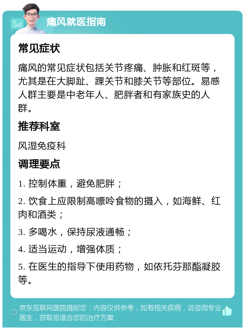 痛风就医指南 常见症状 痛风的常见症状包括关节疼痛、肿胀和红斑等，尤其是在大脚趾、踝关节和膝关节等部位。易感人群主要是中老年人、肥胖者和有家族史的人群。 推荐科室 风湿免疫科 调理要点 1. 控制体重，避免肥胖； 2. 饮食上应限制高嘌呤食物的摄入，如海鲜、红肉和酒类； 3. 多喝水，保持尿液通畅； 4. 适当运动，增强体质； 5. 在医生的指导下使用药物，如依托芬那酯凝胶等。