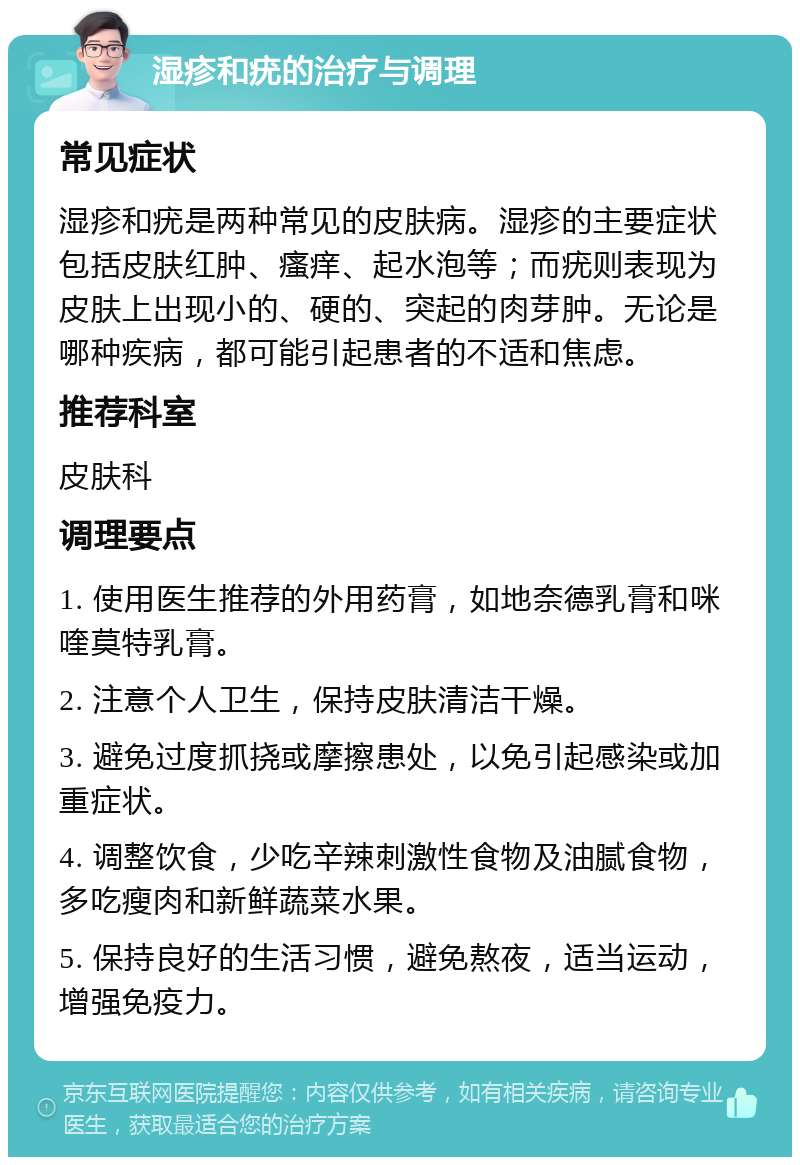 湿疹和疣的治疗与调理 常见症状 湿疹和疣是两种常见的皮肤病。湿疹的主要症状包括皮肤红肿、瘙痒、起水泡等；而疣则表现为皮肤上出现小的、硬的、突起的肉芽肿。无论是哪种疾病，都可能引起患者的不适和焦虑。 推荐科室 皮肤科 调理要点 1. 使用医生推荐的外用药膏，如地奈德乳膏和咪喹莫特乳膏。 2. 注意个人卫生，保持皮肤清洁干燥。 3. 避免过度抓挠或摩擦患处，以免引起感染或加重症状。 4. 调整饮食，少吃辛辣刺激性食物及油腻食物，多吃瘦肉和新鲜蔬菜水果。 5. 保持良好的生活习惯，避免熬夜，适当运动，增强免疫力。