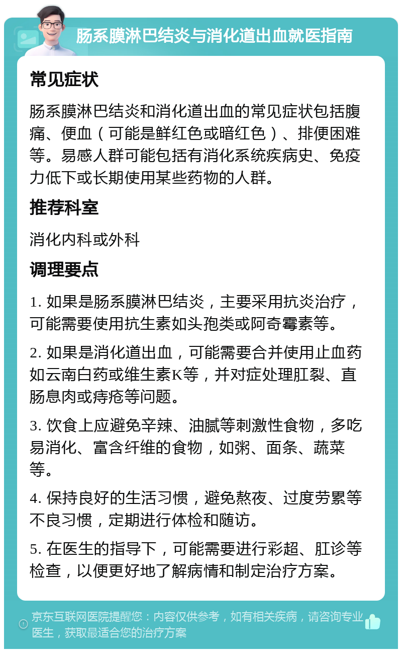 肠系膜淋巴结炎与消化道出血就医指南 常见症状 肠系膜淋巴结炎和消化道出血的常见症状包括腹痛、便血（可能是鲜红色或暗红色）、排便困难等。易感人群可能包括有消化系统疾病史、免疫力低下或长期使用某些药物的人群。 推荐科室 消化内科或外科 调理要点 1. 如果是肠系膜淋巴结炎，主要采用抗炎治疗，可能需要使用抗生素如头孢类或阿奇霉素等。 2. 如果是消化道出血，可能需要合并使用止血药如云南白药或维生素K等，并对症处理肛裂、直肠息肉或痔疮等问题。 3. 饮食上应避免辛辣、油腻等刺激性食物，多吃易消化、富含纤维的食物，如粥、面条、蔬菜等。 4. 保持良好的生活习惯，避免熬夜、过度劳累等不良习惯，定期进行体检和随访。 5. 在医生的指导下，可能需要进行彩超、肛诊等检查，以便更好地了解病情和制定治疗方案。