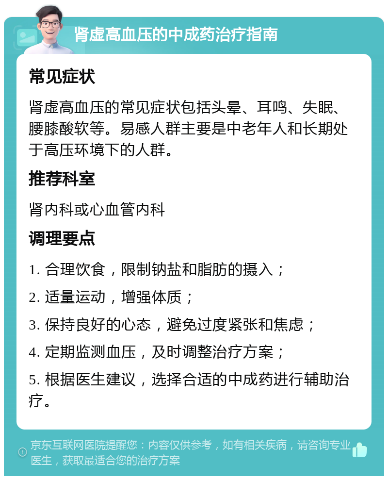 肾虚高血压的中成药治疗指南 常见症状 肾虚高血压的常见症状包括头晕、耳鸣、失眠、腰膝酸软等。易感人群主要是中老年人和长期处于高压环境下的人群。 推荐科室 肾内科或心血管内科 调理要点 1. 合理饮食，限制钠盐和脂肪的摄入； 2. 适量运动，增强体质； 3. 保持良好的心态，避免过度紧张和焦虑； 4. 定期监测血压，及时调整治疗方案； 5. 根据医生建议，选择合适的中成药进行辅助治疗。