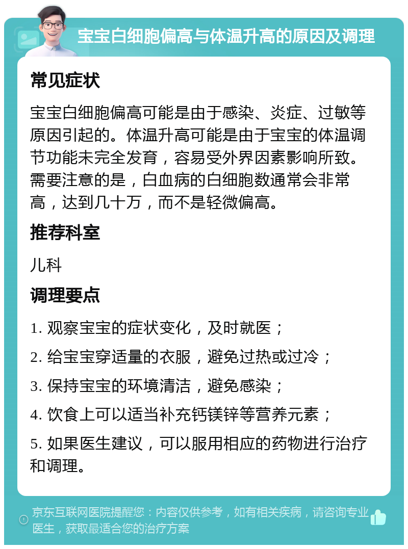 宝宝白细胞偏高与体温升高的原因及调理 常见症状 宝宝白细胞偏高可能是由于感染、炎症、过敏等原因引起的。体温升高可能是由于宝宝的体温调节功能未完全发育，容易受外界因素影响所致。需要注意的是，白血病的白细胞数通常会非常高，达到几十万，而不是轻微偏高。 推荐科室 儿科 调理要点 1. 观察宝宝的症状变化，及时就医； 2. 给宝宝穿适量的衣服，避免过热或过冷； 3. 保持宝宝的环境清洁，避免感染； 4. 饮食上可以适当补充钙镁锌等营养元素； 5. 如果医生建议，可以服用相应的药物进行治疗和调理。