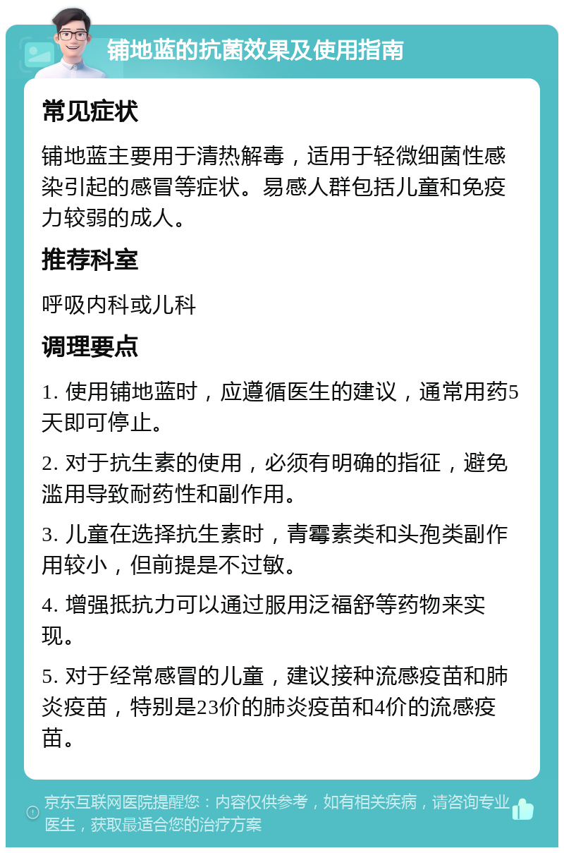 铺地蓝的抗菌效果及使用指南 常见症状 铺地蓝主要用于清热解毒，适用于轻微细菌性感染引起的感冒等症状。易感人群包括儿童和免疫力较弱的成人。 推荐科室 呼吸内科或儿科 调理要点 1. 使用铺地蓝时，应遵循医生的建议，通常用药5天即可停止。 2. 对于抗生素的使用，必须有明确的指征，避免滥用导致耐药性和副作用。 3. 儿童在选择抗生素时，青霉素类和头孢类副作用较小，但前提是不过敏。 4. 增强抵抗力可以通过服用泛福舒等药物来实现。 5. 对于经常感冒的儿童，建议接种流感疫苗和肺炎疫苗，特别是23价的肺炎疫苗和4价的流感疫苗。