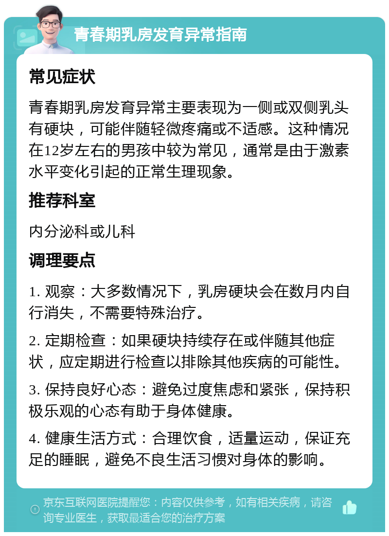 青春期乳房发育异常指南 常见症状 青春期乳房发育异常主要表现为一侧或双侧乳头有硬块，可能伴随轻微疼痛或不适感。这种情况在12岁左右的男孩中较为常见，通常是由于激素水平变化引起的正常生理现象。 推荐科室 内分泌科或儿科 调理要点 1. 观察：大多数情况下，乳房硬块会在数月内自行消失，不需要特殊治疗。 2. 定期检查：如果硬块持续存在或伴随其他症状，应定期进行检查以排除其他疾病的可能性。 3. 保持良好心态：避免过度焦虑和紧张，保持积极乐观的心态有助于身体健康。 4. 健康生活方式：合理饮食，适量运动，保证充足的睡眠，避免不良生活习惯对身体的影响。