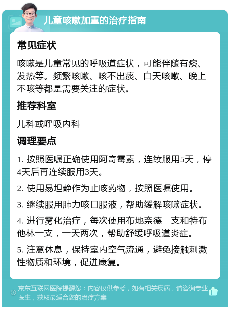 儿童咳嗽加重的治疗指南 常见症状 咳嗽是儿童常见的呼吸道症状，可能伴随有痰、发热等。频繁咳嗽、咳不出痰、白天咳嗽、晚上不咳等都是需要关注的症状。 推荐科室 儿科或呼吸内科 调理要点 1. 按照医嘱正确使用阿奇霉素，连续服用5天，停4天后再连续服用3天。 2. 使用易坦静作为止咳药物，按照医嘱使用。 3. 继续服用肺力咳口服液，帮助缓解咳嗽症状。 4. 进行雾化治疗，每次使用布地奈德一支和特布他林一支，一天两次，帮助舒缓呼吸道炎症。 5. 注意休息，保持室内空气流通，避免接触刺激性物质和环境，促进康复。