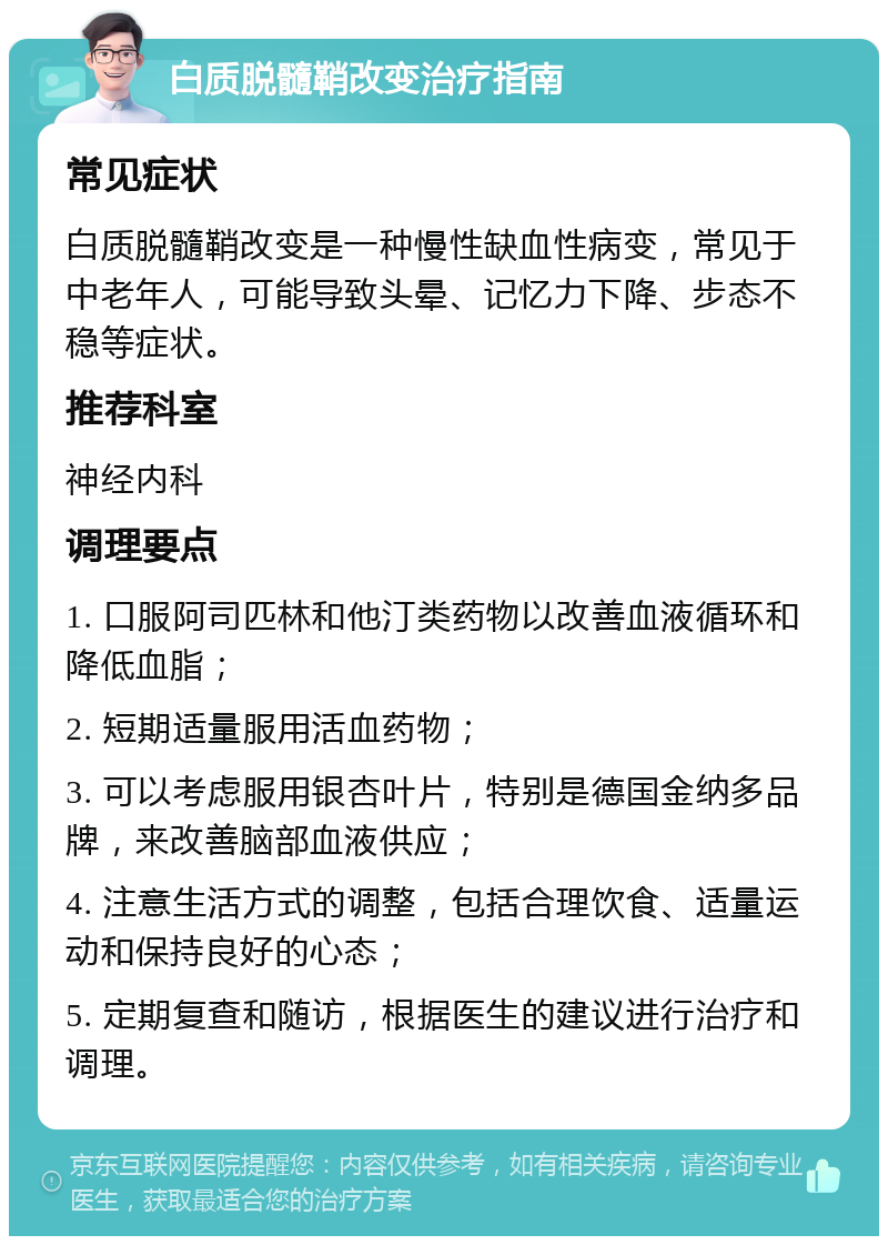 白质脱髓鞘改变治疗指南 常见症状 白质脱髓鞘改变是一种慢性缺血性病变，常见于中老年人，可能导致头晕、记忆力下降、步态不稳等症状。 推荐科室 神经内科 调理要点 1. 口服阿司匹林和他汀类药物以改善血液循环和降低血脂； 2. 短期适量服用活血药物； 3. 可以考虑服用银杏叶片，特别是德国金纳多品牌，来改善脑部血液供应； 4. 注意生活方式的调整，包括合理饮食、适量运动和保持良好的心态； 5. 定期复查和随访，根据医生的建议进行治疗和调理。