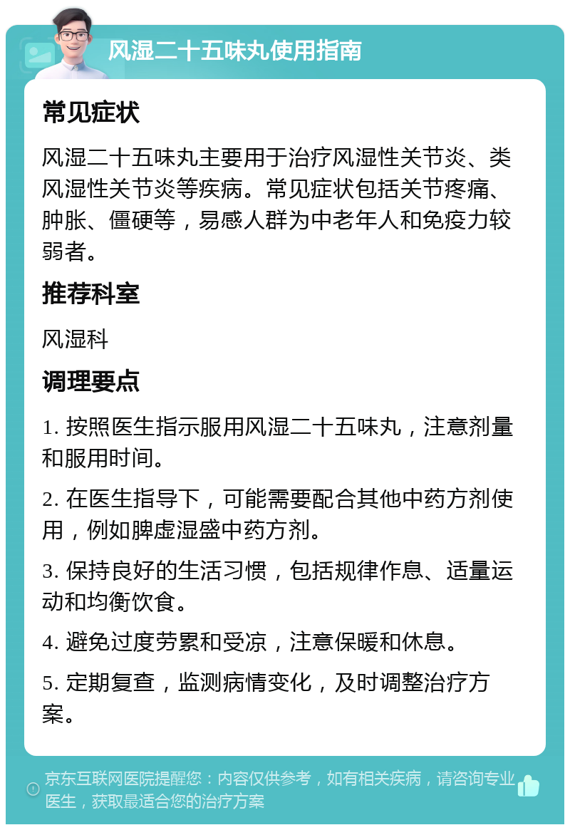 风湿二十五味丸使用指南 常见症状 风湿二十五味丸主要用于治疗风湿性关节炎、类风湿性关节炎等疾病。常见症状包括关节疼痛、肿胀、僵硬等，易感人群为中老年人和免疫力较弱者。 推荐科室 风湿科 调理要点 1. 按照医生指示服用风湿二十五味丸，注意剂量和服用时间。 2. 在医生指导下，可能需要配合其他中药方剂使用，例如脾虚湿盛中药方剂。 3. 保持良好的生活习惯，包括规律作息、适量运动和均衡饮食。 4. 避免过度劳累和受凉，注意保暖和休息。 5. 定期复查，监测病情变化，及时调整治疗方案。